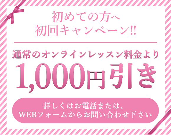 初めての⽅へ初回キャンペーン!!通常のオンラインレッスン料⾦より1000円引き詳しくはお電話または、WEBフォームからお問い合わせ下さい。